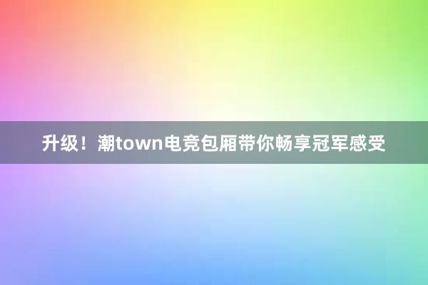 升级！潮town电竞包厢带你畅享冠军感受