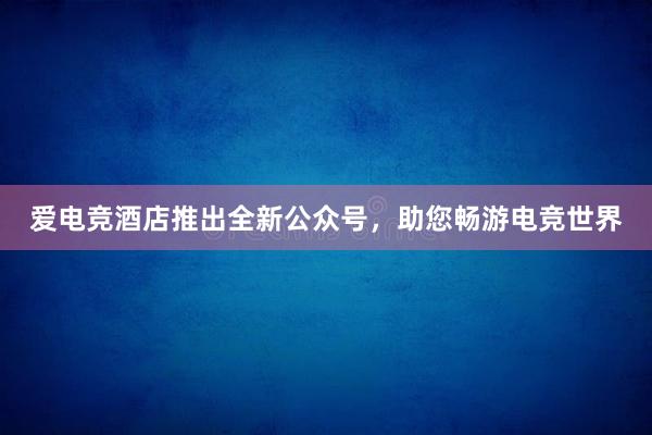 爱电竞酒店推出全新公众号，助您畅游电竞世界