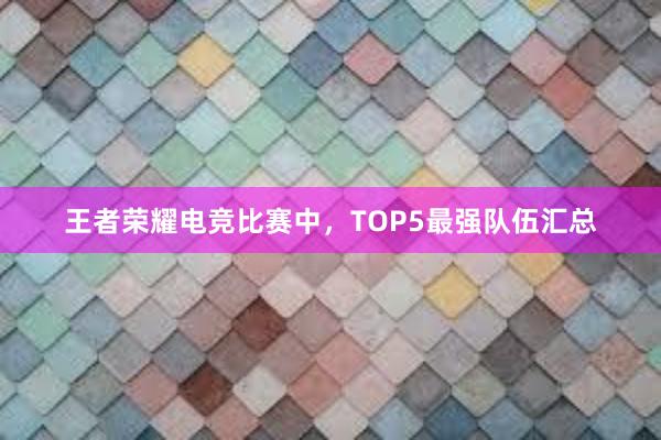 王者荣耀电竞比赛中，TOP5最强队伍汇总