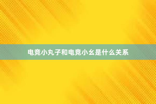 电竞小丸子和电竞小幺是什么关系