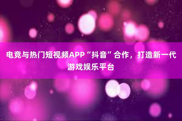 电竞与热门短视频APP“抖音”合作，打造新一代游戏娱乐平台