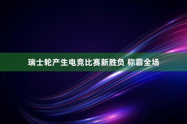 瑞士轮产生电竞比赛新胜负 称霸全场