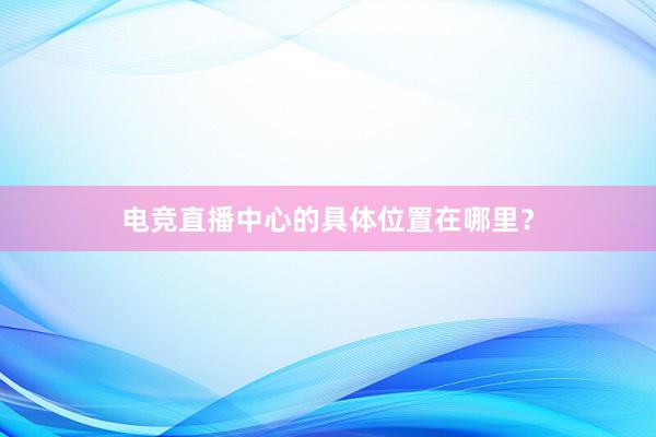 电竞直播中心的具体位置在哪里？