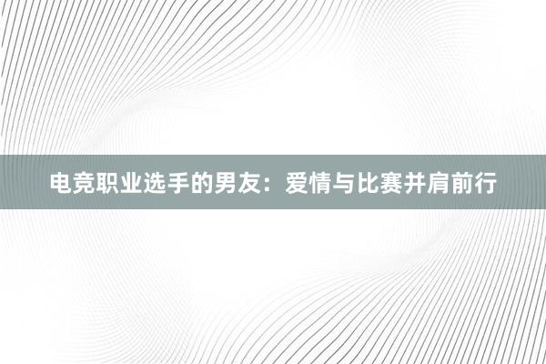 电竞职业选手的男友：爱情与比赛并肩前行