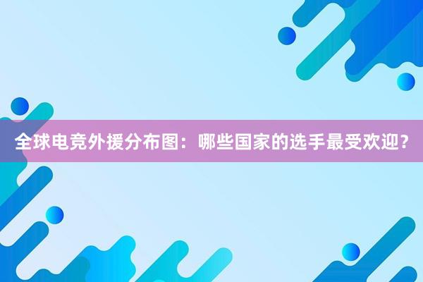 全球电竞外援分布图：哪些国家的选手最受欢迎？