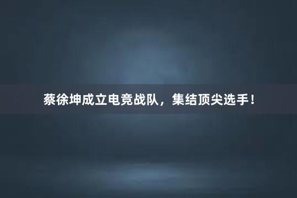 蔡徐坤成立电竞战队，集结顶尖选手！