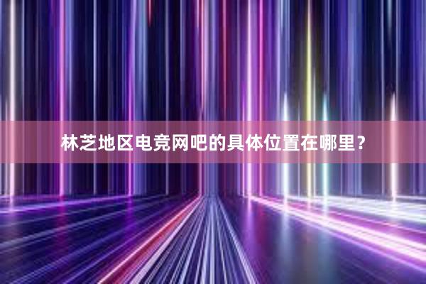 林芝地区电竞网吧的具体位置在哪里？