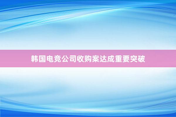 韩国电竞公司收购案达成重要突破