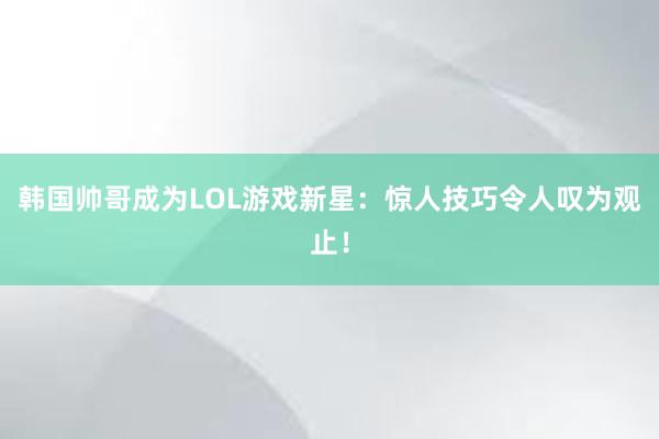 韩国帅哥成为LOL游戏新星：惊人技巧令人叹为观止！