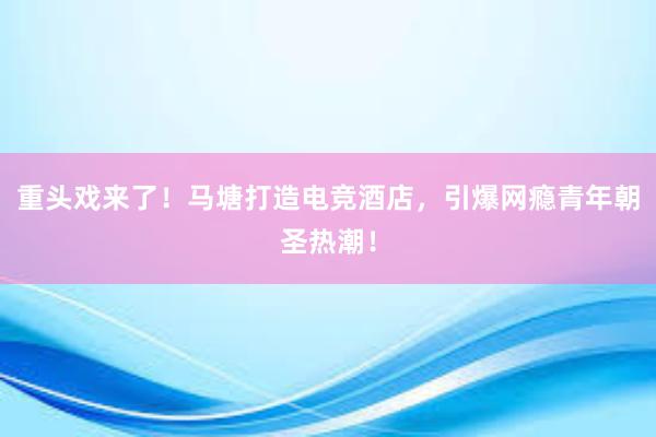 重头戏来了！马塘打造电竞酒店，引爆网瘾青年朝圣热潮！